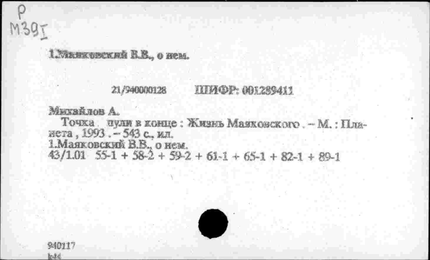 ﻿р
ВЛ, о нем.
21 /940000128	ШИФР. 001.239411
Михайлов А.
Точка пули в конце; Жизнь Маякожжаго. -•■ М.: Планета , 1993 . - 543 с. ил.
ЦМаяковский В.В„ о нем.
43/1,01 55-1 + 584 + 59-2 4 61-1 + 65-1 + 82-1 + 89-1
94М17
1^___